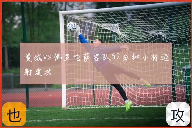 曼城vs佛罗伦萨客队62分钟小将远射建功