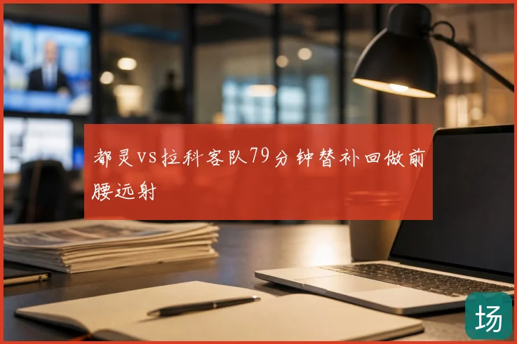 都灵vs拉科客队79分钟替补回做前腰远射